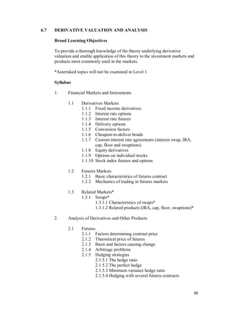 48
6.7 DERIVATIVE VALUATION AND ANALYSIS
Broad Learning Objectives
To provide a thorough knowledge of the theory underlying derivative
valuation and enable application of this theory to the investment markets and
products most commonly used in the markets.
*Asterisked topics will not be examined in Level 1
Syllabus
1. Financial Markets and Instruments
1.1 Derivatives Markets
1.1.1 Fixed income derivatives
1.1.2 Interest rate options
1.1.3 Interest rate futures
1.1.4 Delivery options
1.1.5 Conversion factors
1.1.6 Cheapest-to-deliver bonds
1.1.7 Custom interest rate agreements (interest swap, IRA,
cap, floor and swaptions)
1.1.8 Equity derivatives
1.1.9 Options on individual stocks
1.1.10 Stock index futures and options
1.2 Futures Markets
1.2.1 Basic characteristics of futures contract
1.2.2 Mechanics of trading in futures markets
1.3 Related Markets*
1.3.1 Swaps*
1.3.1.1 Characteristics of swaps*
1.3.1.2 Related products (IRA, cap, floor, swaptions)*
2. Analysis of Derivatives and Other Products
2.1 Futures
2.1.1 Factors determining contract price
2.1.2 Theoretical price of futures
2.1.3 Basis and factors causing change
2.1.4 Arbitrage problems
2.1.5 Hedging strategies
2.1.5.1 The hedge ratio
2.1.5.2 The perfect hedge
2.1.5.3 Minimum variance hedge ratio
2.1.5.4 Hedging with several futures contracts
 