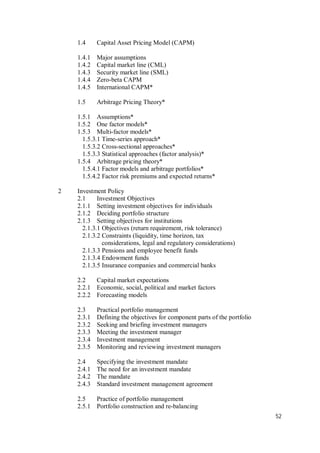 52
1.4 Capital Asset Pricing Model (CAPM)
1.4.1 Major assumptions
1.4.2 Capital market line (CML)
1.4.3 Security market line (SML)
1.4.4 Zero-beta CAPM
1.4.5 International CAPM*
1.5 Arbitrage Pricing Theory*
1.5.1 Assumptions*
1.5.2 One factor models*
1.5.3 Multi-factor models*
1.5.3.1 Time-series approach*
1.5.3.2 Cross-sectional approaches*
1.5.3.3 Statistical approaches (factor analysis)*
1.5.4 Arbitrage pricing theory*
1.5.4.1 Factor models and arbitrage portfolios*
1.5.4.2 Factor risk premiums and expected returns*
2 Investment Policy
2.1 Investment Objectives
2.1.1 Setting investment objectives for individuals
2.1.2 Deciding portfolio structure
2.1.3 Setting objectives for institutions
2.1.3.1 Objectives (return requirement, risk tolerance)
2.1.3.2 Constraints (liquidity, time horizon, tax
considerations, legal and regulatory considerations)
2.1.3.3 Pensions and employee benefit funds
2.1.3.4 Endowment funds
2.1.3.5 Insurance companies and commercial banks
2.2 Capital market expectations
2.2.1 Economic, social, political and market factors
2.2.2 Forecasting models
2.3 Practical portfolio management
2.3.1 Defining the objectives for component parts of the portfolio
2.3.2 Seeking and briefing investment managers
2.3.3 Meeting the investment manager
2.3.4 Investment management
2.3.5 Monitoring and reviewing investment managers
2.4 Specifying the investment mandate
2.4.1 The need for an investment mandate
2.4.2 The mandate
2.4.3 Standard investment management agreement
2.5 Practice of portfolio management
2.5.1 Portfolio construction and re-balancing
 