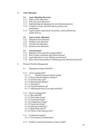 53
3 Asset Allocation
3.1 Asset Allocation Overview
3.1.1 What is asset allocation?
3.1.2 Who does asset allocation?
3.1.3 Implementing and managing the asset allocation process
3.1.4 Evolution of asset allocation theory, practice and
performance
3.1.5 Capital market expectations (economic, social, political and
market factors)
3.2 Type of Asset Allocation
3.2.1 Integrated asset allocation
3.2.2 Strategic asset allocation
3.2.3 Tactical asset allocation
3.2.4 Dynamic asset allocation
3.3 Current issues*
3.3.1 Balanced versus specialist manage debate*
3.3.2 Role of asset consultants and research houses*
3.3.3 Asset allocation in a low inflation environment*
3.3.4 Role of government policy in influencing asset allocation decisions*
4 Practical Portfolio Management
4.1 Managing an Equity Portfolio*
4.1.1 Active management*
4.1.1.1 Technical analysis/market timing*
4.1.1.2 Stock selection/industry selection*
4.1.1.3 Growth/value style*
4.1.1.4 Specialisation/themes*
4.1.1.5 Anomalies*
4.1.1.6 Top-down/bottom-up*
4.1.1.7 Adjusting the beta of an equity portfolio*
4.1.2 Passive management*
4.1.2.1 Buy and hold*
4.1.2.2 Stock index funds*
4.1.2.3 Customised funds*
4.1.2.4 Completeness funds*
4.1.2.5 Factor/style funds*
4.1.2.6 Indexing technology*
4.1.2.7 Benchmark choice*
4.1.2.8 Choice of the tracking error*
4.1.3 Combined strategies*
4.1.3.1 Active/passive combinations*
4.1.4 Portfolio construction based on a factor model*
 