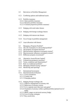 54
4.2 Derivatives in Portfolio Management
4.2.1 Combining options and traditional assets
4.2.2 Portfolio insurance
4.2.2.1 Static portfolio insurance
4.2.2.2 Dynamic portfolio insurance
4.2.2.3 Constant proportion portfolio insurance
4.2.3 Hedging with stock index futures
4.2.4 Hedging with foreign exchange futures
4.2.5 Hedging with interest rate futures
4.2.6 Use of swaps in portfolio management
4.2.7 Asset allocation with futures
4.3 Managing a Property Portfolio*
4.3.1 The role of property in a diversified portfolio*
4.3.2 The property investment decision*
4.3.3 Microeconomic influences on property returns*
4.3.4 Macroeconomic influences on property returns*
4.3.5 Difference property investments*
4.4 Alternative Assets/Private Capital*
4.4.1 Unlisted (non-property) securities*
4.4.2 Terms, conditions and characteristics*
4.4.3 Role in a traditional portfolio*
4.4.4 Managing unlisted security vehicles*
4.4.5 Monitoring and reporting*
4.5 International Investments
4.5.1 International diversification
4.5.1.1 Cross-correlations
4.5.1.2 Country risk
4.5.1.3 Emerging markets
4.5.2 Hedging foreign exchange risk
4.5.2.1 Effective management of currency risk
4.5.2.2 Behaviour of currency returns
4.5.2.3 Is it a separate asset class/zero sum game?
4.5.2.4 Treatment of currency within a global portfolio/optimal level of
hedge
4.5.2.5 Black’s paper on universal currency hedge
4.5.2.6 Use of overlay strategies
4.5.2.7 Key sensitivities
 