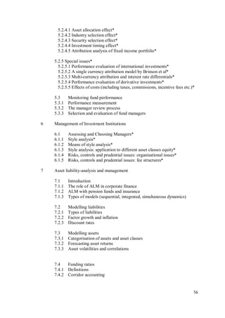 56
5.2.4.1 Asset allocation effect*
5.2.4.2 Industry selection effect*
5.2.4.3 Security selection effect*
5.2.4.4 Investment timing effect*
5.2.4.5 Attribution analysis of fixed income portfolio*
5.2.5 Special issues*
5.2.5.1 Performance evaluation of international investments*
5.2.5.2 A single currency attribution model by Brinson et al*
5.2.5.3 Multi-currency attribution and interest rate differentials*
5.2.5.4 Performance evaluation of derivative investments*
5.2.5.5 Effects of costs (including taxes, commissions, incentive fees etc.)*
5.3 Monitoring fund performance
5.3.1 Performance measurement
5.3.2 The manager review process
5.3.3 Selection and evaluation of fund managers
6 Management of Investment Institutions
6.1 Assessing and Choosing Managers*
6.1.1 Style analysis*
6.1.2 Means of style analysis*
6.1.3 Style analysis: application to different asset classes equity*
6.1.4 Risks, controls and prudential issues: organisational issues*
6.1.5 Risks, controls and prudential issues: fee structures*
7 Asset liability-analysis and management
7.1 Introduction
7.1.1 The role of ALM in corporate finance
7.1.2 ALM with pension funds and insurance
7.1.3 Types of models (sequential, integrated, simultaneous dynamics)
7.2 Modelling liabilities
7.2.1 Types of liabilities
7.2.2 Factor growth and inflation
7.2.3 Discount rates
7.3 Modelling assets
7.3.1 Categorisation of assets and asset classes
7.3.2 Forecasting asset returns
7.3.3 Asset volatilities and correlations
7.4 Funding ratios
7.4.1 Definitions
7.4.2 Corridor accounting
 