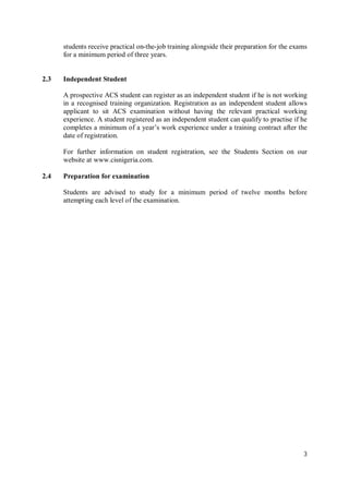 3
students receive practical on-the-job training alongside their preparation for the exams
for a minimum period of three years.
2.3 Independent Student
A prospective ACS student can register as an independent student if he is not working
in a recognised training organization. Registration as an independent student allows
applicant to sit ACS examination without having the relevant practical working
experience. A student registered as an independent student can qualify to practise if he
completes a minimum of a year’s work experience under a training contract after the
date of registration.
For further information on student registration, see the Students Section on our
website at www.cisnigeria.com.
2.4 Preparation for examination
Students are advised to study for a minimum period of twelve months before
attempting each level of the examination.
 