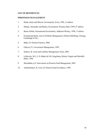 58
LIST OF REFERENCES
PORTFOLIO MANAGEMENT
1. Bodie, Kane and Marcus, Investments, Irwin, 1996, 3rd edition
2. Sharpe, Alexander and Bailey, Investments, Prentice-Hall, 1999, 6th
edition
3. Bruno Solnik, International Investments, Addision-Wesley, 1996, 3rd
edition
4. Grinold and Kahn, Active Portfolio Management, Probus Publishing, Chicago,
Cambridge (U.K.)
5. Blake, D. Pension Finance, 2006
6. Fabozzi, F.J. Investment Management, 1999
7. Scherer, B. Asset and Liability Management Tools, 2003
8. Leibowitz, M.l.; L.N./Bader & S.K. Kogelman, Return Targets and Shortfall
Risks, 1996
9. Muralidhar,A.S. Innovations in Pension Fund Management, 2001
10. Ambachtsheer, K. Ezra, D. Pension Fund Excellance, 1998
 