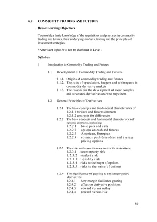 59
6.9 COMMODITY TRADING AND FUTURES
Broad Learning Objectives
To provide a basic knowledge of the regulations and practices in commodity
trading and futures, their underlying markets, trading and the principles of
investment strategies.
*Asterisked topics will not be examined in Level 1
Syllabus
1 Introduction to Commodity Trading and Futures
1.1 Development of Commodity Trading and Futures
1.1.1. Origins of commodity trading and futures
1.1.2. The roles of speculators, hedgers and arbitrageurs in
commodity derivative markets
1.1.3. The reasons for the development of more complex
and structured derivatives and who buys them
1.2 General Principles of Derivatives
1.2.1 The basic concepts and fundamental characteristics of:
1.2.1.1 forward and futures contracts
1.2.1.2 contracts for differences
1.2.2 The basic concepts and fundamental characteristics of
options contracts, including:
1.2.2.1 basic puts and calls
1.2.2.2 options on cash and futures
1.2.2.3 American, European
1.2.2.4 common path dependent and average
pricing options
1.2.3 The risks and rewards associated with derivatives:
1.2.3.1 counterparty risk
1.2.3.2 market risk
1.2.3.3 liquidity risk
1.2.3.4 risks to the buyer of options
1.2.3.5 risks to the writer of options
1.2.4 The significance of gearing to exchange-traded
derivatives:
1.2.4.1 how margin facilitates gearing
1.2.4.2 effect on derivative positions
1.2.4.3 reward versus outlay
1.2.4.4 reward versus risk
 