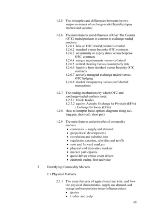 60
1.2.5 The principles and differences between the two
major measures of exchange-traded liquidity (open
interest and volume)
1.2.6 The main features and differences of Over The Counter
(OTC) traded products in contrast to exchange-traded
products:
1.2.6.1 how an OTC traded product is traded
1.2.6.2 standard versus bespoke OTC contracts
1.2.6.3 set maturity or expiry dates versus bespoke
OTC contracts
1.2.6.4 margin requirements versus collateral
1.2.6.5 central clearing versus counterparty risk
1.2.6.6 liquidity from standard versus bespoke OTC
contracts
1.2.6.7 actively managed exchange-traded versus
OTC hedging
1.2.6.8 market transparency versus confidential
transactions
1.2.7 The trading mechanisms by which OTC and
exchange-traded markets meet:
1.2.7.1 block trades
1.2.7.2 against Actuals/ Exchange for Physicals (EFPs)
/ Exchange for Swaps (EFSs)
1.2.8 How to interpret basic options diagrams (long call,
long put, short call, short put)
1.2.9 The main features and principles of commodity
markets:
 economics – supply and demand
 geopolitical developments
 correlation and substitutions
 regulation, taxation, subsidies and tariffs
 spot and forward markets
 physical and derivative markets
 market participants
 quote driven versus order driven
 electronic trading, floor and voice
2 Underlying Commodity Markets
2.1 Physical Markets
2.1.1 The main features of agricultural markets, and how
the physical characteristics, supply and demand, and
storage and transportation issues influence prices:
 grains
 timber and pulp
 