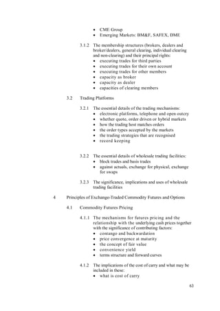 63
 CME Group
 Emerging Markets: BM&F, SAFEX, DME
3.1.2 The membership structures (brokers, dealers and
broker/dealers, general clearing, individual clearing
and non-clearing) and their principal rights:
 executing trades for third parties
 executing trades for their own account
 executing trades for other members
 capacity as broker
 capacity as dealer
 capacities of clearing members
3.2 Trading Platforms
3.2.1 The essential details of the trading mechanisms:
 electronic platforms, telephone and open outcry
 whether quote, order driven or hybrid markets
 how the trading host matches orders
 the order types accepted by the markets
 the trading strategies that are recognised
 record keeping
3.2.2 The essential details of wholesale trading facilities:
 block trades and basis trades
 against actuals, exchange for physical, exchange
for swaps
3.2.3 The significance, implications and uses of wholesale
trading facilities
4 Principles of Exchange-Traded Commodity Futures and Options
4.1 Commodity Futures Pricing
4.1.1 The mechanisms for futures pricing and the
relationship with the underlying cash prices together
with the significance of contributing factors:
 contango and backwardation
 price convergence at maturity
 the concept of fair value
 convenience yield
 terms structure and forward curves
4.1.2 The implications of the cost of carry and what may be
included in these:
 what is cost of carry
 