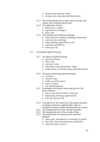 64
 interest rates and asset yields
 storage costs, insurance and interest costs
4.1.3 The relationship between a future and its relevant cash
market, price yield and interest rates
4.1.4 The importance of basis:
 behaviour at expiry
 significance of changes
 basis risk
4.1.5 The principles of cash/futures arbitrage:
 what should be included in arbitrage calculations
 cash and carry arbitrage
 when arbitrage opportunities exist
 arbitrage possibilities
 arbitrage risk
4.2 Commodity Options Pricing
4.2.1 The factors of options pricing:
 option premium
 time value
 intrinsic value
 what affects time and intrinsic values
 in-the-money, out-of-the-money and at-the-money
4.2.2 The factors determining option premiums:
 volatility
 interest rates
 strike or exercise price
 time to expiry
 the underlying price
4.2.3 Calculation of an option value using the Put /Call
Parity Theorem:
 what is the Put/Call Parity Theorem
 identifying arbitrage opportunities
 risk free interest rate
4.2.4 Calculation of the sensitivity of the option premium
to changes in price by applying delta values to
cumulative positions and the meaning and uses of delta
4.2.5 The meaning and uses of the concept of gamma
4.2.6 The meaning and uses of the concept of theta
4.2.7 The requirements of, and process for, premium
payment:
 when paid, immediately or marking to market
 the roles of the clearing house and broker
 what the seller receives
 