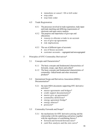 66
 immediate or cancel / fill or kill order
 stop order
 stop limit order
4.5 Trade Registration
4.5.1 The processes involved in trade registration, trade input
and trade matching and differing requirements of
electronic and open outcry markets
4.5.2 The purpose and importance of give-ups and
allocations:
 reasons to allocate a trade to an account
 use of give-up agreements
 risk implications
4.5.3 The use of different types of accounts:
 use of house accounts
 customer accounts – segregated and non-segregated
5 Principles of OTC Commodity Derivatives*
5.1 Concepts and Characteristics*
6.1.1 The basic concepts and fundamental characteristics of
forwards, swaps, caps floors and collars*
6.1.2 The basic concepts and fundamental characteristics of
commodity- linked bonds and other structured
products*
5.2 International Swaps and Derivatives Association (ISDA)
Documentation*
5.2.1 the main ISDA documents supporting OTC derivative
activities:*
 master agreements and bridges*
 credit support documentation*
 master give up agreements*
 commodity definitions*
 energy agreement bridge*
 energy annexes*
 protocols*
5.3 Commodity Forwards and Swaps*
5.3.1 the mechanisms for OTC derivative pricing and the
relationship with the underlying cash prices together
with the significance of contributing factors:*
 forward and forward/forward rates*
 cash flow analysis and the zero curve*
 