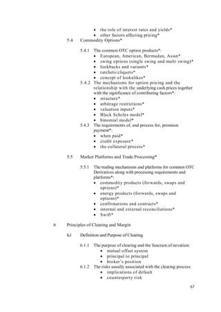 67
 the role of interest rates and yields*
 other factors affecting pricing*
5.4 Commodity Options*
5.4.1 The common OTC option products*:
 European, American, Bermudan, Asian*
 swing options (single swing and multi swing)*
 lookbacks and variants*
 ratchets/cliquets*
 concept of lookalikes*
5.4.2 The mechanisms for option pricing and the
relationship with the underlying cash prices together
with the significance of contributing factors*:
 structure*
 arbitrage restrictions*
 valuation inputs*
 Black Scholes model*
 binomial model*
5.4.3 The requirements of, and process for, premium
payment*:
 when paid*
 credit exposure*
 the collateral process*
5.5 Market Platforms and Trade Processing*
5.5.1 The trading mechanisms and platforms for common OTC
Derivatives along with processing requirements and
platforms*:
 commodity products (forwards, swaps and
options)*
 energy products (forwards, swaps and
options)*
 confirmations and contracts*
 internal and external reconciliations*
 Swift*
6 Principles of Clearing and Margin
6..1 Definition and Purpose of Clearing
6.1.1 The purpose of clearing and the function of novation:
 mutual offset system
 principal to principal
 broker’s position
6.1.2 The risks usually associated with the clearing process:
 implications of default
 counterparty risk
 