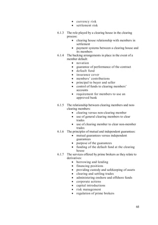 68
 currency risk
 settlement risk
6.1.3 The role played by a clearing house in the clearing
process:
 clearing house relationship with members in
settlement
 payment systems between a clearing house and
its members
6.1.4 The backing arrangements in place in the event of a
member default:
 novation
 guarantee of performance of the contract
 default fund
 insurance cover
 members’ contributions
 principal to buyer and seller
 control of funds to clearing members’
accounts
 requirement for members to use an
approved bank
6.1.5 The relationship between clearing members and non-
clearing members:
 clearing versus non-clearing member
 use of general clearing members to clear
trades
 use of clearing member to clear non-member
trades
6.1.6 The principles of mutual and independent guarantees:
 mutual guarantees versus independent
guarantees
 purpose of the guarantees
 funding of the default fund at the clearing
house
6.1.7 The services offered by prime brokers as they relate to
derivatives:
 borrowing and lending
 financing positions
 providing custody and safekeeping of assets
 clearing and settling trades
 administering onshore and offshore funds
 corporate actions
 capital introductions
 risk management
 regulation of prime brokers
 