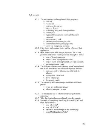 70
6.2 Margin
6.2.1 The various types of margin and their purposes:
 initial
 variation
 marking to market
 trigger levels
 offsetting long and short positions
 when paid
 types of transactions on which these are
required
 counterparty risk
 counterparty for margin calls
 maintenance margining systems
 delivery margining systems
6.2.2 Price limits and position limits and the effects of their
application
6.2.3 How a firm deals with margin payments for its own
positions and for its clients' positions through its books:
 use of house accounts
 use of client segregated accounts
 use of client non-segregated / pooled accounts
 advantages and risks
6.2.4 The difference between the clearing house’s margin and
that of the broker and the collection/payment process:
 amounts paid by clearing member and its
clients
 acceptable collateral
 flow of margin
 letters of credit
6.2.5 The means by which exchanges establish settlement
prices:
 what are settlement prices
 closing ranges / prices
6.2.6 The nature and use of offsets for spread/spot month
margining
6.2.7 Why the clearing house might call intra-day margin
6.2.8 Methods of margining involving delta and SPAN and
their implications*:
 use of delta*
 use of SPAN*
 effect of price change in the underlying*
 use of Net Liquidation Value*
 
