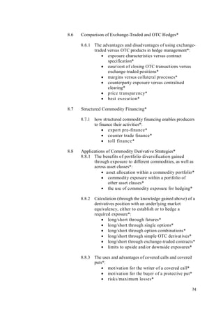 74
8.6 Comparison of Exchange-Traded and OTC Hedges*
8.6.1 The advantages and disadvantages of using exchange-
traded versus OTC products in hedge management*:
 exposure characteristics versus contract
specification*
 ease/cost of closing OTC transactions versus
exchange-traded positions*
 margins versus collateral processes*
 counterparty exposure versus centralised
clearing*
 price transparency*
 best execution*
8.7 Structured Commodity Financing*
8.7.1 how structured commodity financing enables producers
to finance their activities*:
 export pre-finance*
 counter trade finance*
 toll finance*
8.8 Applications of Commodity Derivative Strategies*
8.8.1 The benefits of portfolio diversification gained
through exposure to different commodities, as well as
across asset classes*:
 asset allocation within a commodity portfolio*
 commodity exposure within a portfolio of
other asset classes*
 the use of commodity exposure for hedging*
8.8.2 Calculation (through the knowledge gained above) of a
derivatives position with an underlying market
equivalency, either to establish or to hedge a
required exposure*:
 long/short through futures*
 long/short through single options*
 long/short through option combinations*
 long/short through simple OTC derivatives*
 long/short through exchange-traded contracts*
 limits to upside and/or downside exposures*
8.8.3 The uses and advantages of covered calls and covered
puts*:
 motivation for the writer of a covered call*
 motivation for the buyer of a protective put*
 risks/maximum losses*
 