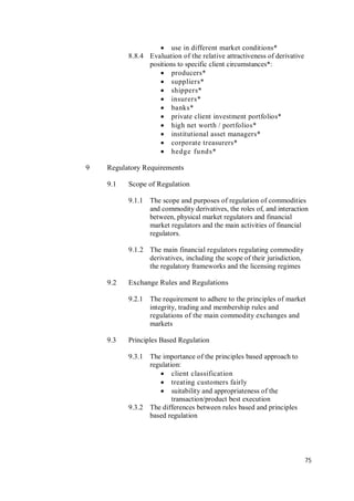 75
 use in different market conditions*
8.8.4 Evaluation of the relative attractiveness of derivative
positions to specific client circumstances*:
 producers*
 suppliers*
 shippers*
 insurers*
 banks*
 private client investment portfolios*
 high net worth / portfolios*
 institutional asset managers*
 corporate treasurers*
 hedge funds*
9 Regulatory Requirements
9.1 Scope of Regulation
9.1.1 The scope and purposes of regulation of commodities
and commodity derivatives, the roles of, and interaction
between, physical market regulators and financial
market regulators and the main activities of financial
regulators.
9.1.2 The main financial regulators regulating commodity
derivatives, including the scope of their jurisdiction,
the regulatory frameworks and the licensing regimes
9.2 Exchange Rules and Regulations
9.2.1 The requirement to adhere to the principles of market
integrity, trading and membership rules and
regulations of the main commodity exchanges and
markets
9.3 Principles Based Regulation
9.3.1 The importance of the principles based approach to
regulation:
 client classification
 treating customers fairly
 suitability and appropriateness of the
transaction/product best execution
9.3.2 The differences between rules based and principles
based regulation
 