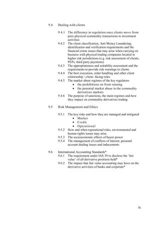 76
9.4 Dealing with clients
9.4.1 The difference in regulation once clients move from
pure physical commodity transactions to investment
activities
9.4.2 The client classification, Anti Money Laundering,
identification and verification requirements and the
financial crime issues that may arise when carrying on
business with physical trading companies located in
higher risk jurisdictions (e.g. risk assessment of clients,
PEPs, third party payments)
9.4.3 The appropriateness and suitability assessment and the
requirements to provide risk warnings to clients
9.4.4 The best execution, order handling and other client
relationship / client- facing rules
9.4.5 The market abuse regimes of the key regulators
 the prohibitions on front running
 the potential market abuse in the commodity
derivatives markets
9.4.6 The purpose of sanctions, the main regimes and how
they impact on commodity derivatives trading
9.5 Risk Management and Ethics
9.5.1 The key risks and how they are managed and mitigated
 Market
 Credit
 Operational
9.5.2 How and when reputational risks, environmental and
human rights issues may arise
9.5.3 The socioeconomic effects of buyer power
9.5.4 The management of conflicts of interest, personal
account dealing issues and inducements
9.6 International Accounting Standards*
9.6.1 The requirement under IAS 39 to disclose the ‘fair
value’ of all derivative positions held*
9.6.2 The impact that fair value accounting may have on the
derivative activities of banks and corporate*
 