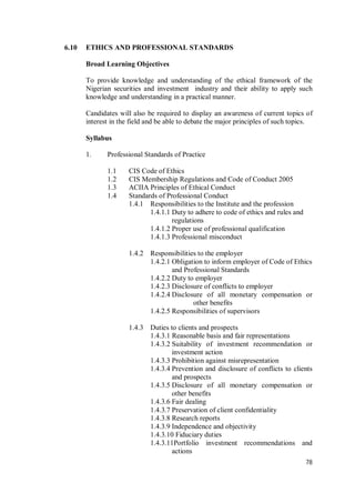 78
6.10 ETHICS AND PROFESSIONAL STANDARDS
Broad Learning Objectives
To provide knowledge and understanding of the ethical framework of the
Nigerian securities and investment industry and their ability to apply such
knowledge and understanding in a practical manner.
Candidates will also be required to display an awareness of current topics of
interest in the field and be able to debate the major principles of such topics.
Syllabus
1. Professional Standards of Practice
1.1 CIS Code of Ethics
1.2 CIS Membership Regulations and Code of Conduct 2005
1.3 ACIIA Principles of Ethical Conduct
1.4 Standards of Professional Conduct
1.4.1 Responsibilities to the Institute and the profession
1.4.1.1 Duty to adhere to code of ethics and rules and
regulations
1.4.1.2 Proper use of professional qualification
1.4.1.3 Professional misconduct
1.4.2 Responsibilities to the employer
1.4.2.1 Obligation to inform employer of Code of Ethics
and Professional Standards
1.4.2.2 Duty to employer
1.4.2.3 Disclosure of conflicts to employer
1.4.2.4 Disclosure of all monetary compensation or
other benefits
1.4.2.5 Responsibilities of supervisors
1.4.3 Duties to clients and prospects
1.4.3.1 Reasonable basis and fair representations
1.4.3.2 Suitability of investment recommendation or
investment action
1.4.3.3 Prohibition against misrepresentation
1.4.3.4 Prevention and disclosure of conflicts to clients
and prospects
1.4.3.5 Disclosure of all monetary compensation or
other benefits
1.4.3.6 Fair dealing
1.4.3.7 Preservation of client confidentiality
1.4.3.8 Research reports
1.4.3.9 Independence and objectivity
1.4.3.10 Fiduciary duties
1.4.3.11Portfolio investment recommendations and
actions
 