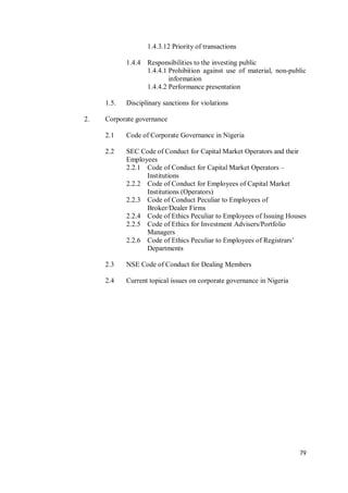 79
1.4.3.12 Priority of transactions
1.4.4 Responsibilities to the investing public
1.4.4.1 Prohibition against use of material, non-public
information
1.4.4.2 Performance presentation
1.5. Disciplinary sanctions for violations
2. Corporate governance
2.1 Code of Corporate Governance in Nigeria
2.2 SEC Code of Conduct for Capital Market Operators and their
Employees
2.2.1 Code of Conduct for Capital Market Operators –
Institutions
2.2.2 Code of Conduct for Employees of Capital Market
Institutions (Operators)
2.2.3 Code of Conduct Peculiar to Employees of
Broker/Dealer Firms
2.2.4 Code of Ethics Peculiar to Employees of Issuing Houses
2.2.5 Code of Ethics for Investment Advisers/Portfolio
Managers
2.2.6 Code of Ethics Peculiar to Employees of Registrars’
Departments
2.3 NSE Code of Conduct for Dealing Members
2.4 Current topical issues on corporate governance in Nigeria
 