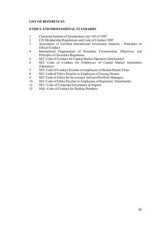 80
LIST OF REFERENCES
ETHICS AND PROFESSIONAL STANDARDS
1 Chartered Institute of Stockbrokers Act 105 of 1992
2 CIS Membership Regulations and Code of Conduct 2005
3 Association of Certified International Investment Analysts - Principles of
Ethical Conduct
4 International Organization of Securities Commissions: Objectives and
Principles of Securities Regulation
5 SEC Code of Conduct for Capital Market Operators (Institutions)
6 SEC Code of Conduct for Employees of Capital Market Institutions
(Operators)
7 SEC Code of Conduct Peculiar to Employees of Broker/Dealer Firms
8 SEC Code of Ethics Peculiar to Employees of Issuing Houses
9 SEC Code of Ethics for Investment Advisers/Portfolio Managers
10 SEC Code of Ethics Peculiar to Employees of Registrars’ Departments
11 SEC: Code of Corporate Governance in Nigeria
12 NSE: Code of Conduct for Dealing Members
 