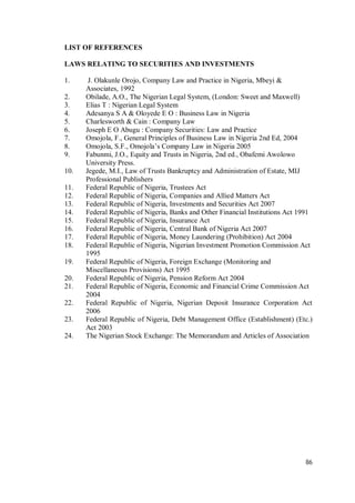 86
LIST OF REFERENCES
LAWS RELATING TO SECURITIES AND INVESTMENTS
1. J. Olakunle Orojo, Company Law and Practice in Nigeria, Mbeyi &
Associates, 1992
2. Obilade, A.O., The Nigerian Legal System, (London: Sweet and Maxwell)
3. Elias T : Nigerian Legal System
4. Adesanya S A & Oloyede E O : Business Law in Nigeria
5. Charlesworth & Cain : Company Law
6. Joseph E O Abugu : Company Securities: Law and Practice
7. Omojola, F., General Principles of Business Law in Nigeria 2nd Ed, 2004
8. Omojola, S.F., Omojola’s Company Law in Nigeria 2005
9. Fabunmi, J.O., Equity and Trusts in Nigeria, 2nd ed., Obafemi Awolowo
University Press.
10. Jegede, M.I., Law of Trusts Bankruptcy and Administration of Estate, MIJ
Professional Publishers
11. Federal Republic of Nigeria, Trustees Act
12. Federal Republic of Nigeria, Companies and Allied Matters Act
13. Federal Republic of Nigeria, Investments and Securities Act 2007
14. Federal Republic of Nigeria, Banks and Other Financial Institutions Act 1991
15. Federal Republic of Nigeria, Insurance Act
16. Federal Republic of Nigeria, Central Bank of Nigeria Act 2007
17. Federal Republic of Nigeria, Money Laundering (Prohibition) Act 2004
18. Federal Republic of Nigeria, Nigerian Investment Promotion Commission Act
1995
19. Federal Republic of Nigeria, Foreign Exchange (Monitoring and
Miscellaneous Provisions) Act 1995
20. Federal Republic of Nigeria, Pension Reform Act 2004
21. Federal Republic of Nigeria, Economic and Financial Crime Commission Act
2004
22. Federal Republic of Nigeria, Nigerian Deposit Insurance Corporation Act
2006
23. Federal Republic of Nigeria, Debt Management Office (Establishment) (Etc.)
Act 2003
24. The Nigerian Stock Exchange: The Memorandum and Articles of Association
 