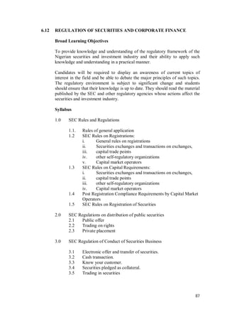 87
6.12 REGULATION OF SECURITIES AND CORPORATE FINANCE
Broad Learning Objectives
To provide knowledge and understanding of the regulatory framework of the
Nigerian securities and investment industry and their ability to apply such
knowledge and understanding in a practical manner.
Candidates will be required to display an awareness of current topics of
interest in the field and be able to debate the major principles of such topics.
The regulatory environment is subject to significant change and students
should ensure that their knowledge is up to date. They should read the material
published by the SEC and other regulatory agencies whose actions affect the
securities and investment industry.
Syllabus
1.0 SEC Rules and Regulations
1.1. Rules of general application
1.2 SEC Rules on Registrations:
i. General rules on registrations
ii. Securities exchanges and transactions on exchanges,
iii. capital trade points
iv. other self-regulatory organizations
v. Capital market operators
1.3 SEC Rules on Capital Requirements:
i. Securities exchanges and transactions on exchanges,
ii. capital trade points
iii. other self-regulatory organizations
iv. Capital market operators
1.4 Post Registration Compliance Requirements by Capital Market
Operators
1.5 SEC Rules on Registration of Securities
2.0 SEC Regulations on distribution of public securities
2.1 Public offer
2.2 Trading on rights
2.3 Private placement
3.0 SEC Regulation of Conduct of Securities Business
3.1 Electronic offer and transfer of securities.
3.2 Cash transaction.
3.3 Know your customer.
3.4 Securities pledged as collateral.
3.5 Trading in securities
 
