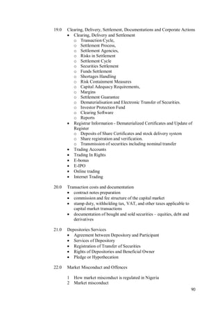 90
19.0 Clearing, Delivery, Settlement, Documentations and Corporate Actions
 Clearing, Delivery and Settlement
o Transaction Cycle,
o Settlement Process,
o Settlement Agencies,
o Risks in Settlement
o Settlement Cycle
o Securities Settlement
o Funds Settlement
o Shortages Handling
o Risk Containment Measures
o Capital Adequacy Requirements,
o Margins
o Settlement Guarantee
o Dematerialisation and Electronic Transfer of Securities.
o Investor Protection Fund
o Clearing Software
o Reports
 Registrar Information - Dematerialized Certificates and Update of
Register
o Deposits of Share Certificates and stock delivery system
o Share registration and verification.
o Transmission of securities including nominal transfer
 Trading Accounts
 Trading In Rights
 E-bonus
 E-IPO
 Online trading
 Internet Trading
20.0 Transaction costs and documentation
 contract notes preparation
 commission and fee structure of the capital market
 stamp duty, withholding tax, VAT, and other taxes applicable to
capital market transactions
 documentation of bought and sold securities – equities, debt and
derivatives
21.0 Depositories Services
 Agreement between Depository and Participant
 Services of Depository
 Registration of Transfer of Securities
 Rights of Depositories and Beneficial Owner
 Pledge or Hypothecation
22.0 Market Misconduct and Offences
1 How market misconduct is regulated in Nigeria
2 Market misconduct
 