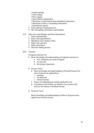 91
• Insider dealing
• False trading
• Price rigging
• Stock market manipulation
• Disclosure of information about prohibited transactions
• Disclosure of false or misleading information
• International aspects
3 Some improper trading practices
4 SEC Disciplinary Procedures and Penalties
23.0 Take-overs and Mergers and Share Repurchases
1 Status and principles
2 Roles and responsibilities
3 Mandatory and voluntary offers
4 Other rules and laws
5 Share repurchases
6 Decision making process
24.0 Taxation
Companies Income Tax
 Basic knowledge and understanding of companies income tax
 how companies are taxed in Nigeria
 tax rate and
 the timing of payments.
 Investor Taxes
 Basic knowledge and understanding of Personal Income Tax
rates of income tax applicable to
o earnings,
o dividend and
o interest income;
 Nature of withholding tax and the applicable rates
 Calculation of the further tax liability of an investor who
receives net interest or dividend income.
 Overseas Taxes
Basic knowledge and understanding of offset in Nigerian taxes
against taxes levied overseas.
 