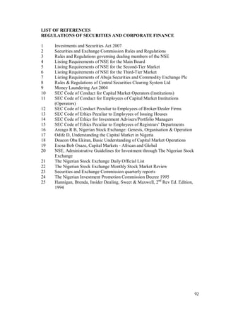 92
LIST OF REFERENCES
REGULATIONS OF SECURITIES AND CORPORATE FINANCE
1 Investments and Securities Act 2007
2 Securities and Exchange Commission Rules and Regulations
3 Rules and Regulations governing dealing members of the NSE
4 Listing Requirements of NSE for the Main Board
5 Listing Requirements of NSE for the Second-Tier Market
6 Listing Requirements of NSE for the Third-Tier Market
7 Listing Requirements of Abuja Securities and Commodity Exchange Plc
8 Rules & Regulations of Central Securities Clearing System Ltd
9 Money Laundering Act 2004
10 SEC Code of Conduct for Capital Market Operators (Institutions)
11 SEC Code of Conduct for Employees of Capital Market Institutions
(Operators)
12 SEC Code of Conduct Peculiar to Employees of Broker/Dealer Firms
13 SEC Code of Ethics Peculiar to Employees of Issuing Houses
14 SEC Code of Ethics for Investment Advisers/Portfolio Managers
15 SEC Code of Ethics Peculiar to Employees of Registrars’ Departments
16 Areago R B, Nigerian Stock Exchange: Genesis, Organisation & Operation
17 Odife D, Understanding the Capital Market in Nigeria
18 Deacon Oba Ekiran, Basic Understanding of Capital Market Operations
19 Esosa Bob Osaze, Capital Markets - African and Global
20 NSE, Administrative Guidelines for Investment through The Nigerian Stock
Exchange
21 The Nigerian Stock Exchange Daily Official List
22 The Nigerian Stock Exchange Monthly Stock Market Review
23 Securities and Exchange Commission quarterly reports
24 The Nigerian Investment Promotion Commission Decree 1995
25 Hannigan, Brenda, Insider Dealing, Sweet & Maxwell, 2nd
Rev Ed. Edition,
1994
 