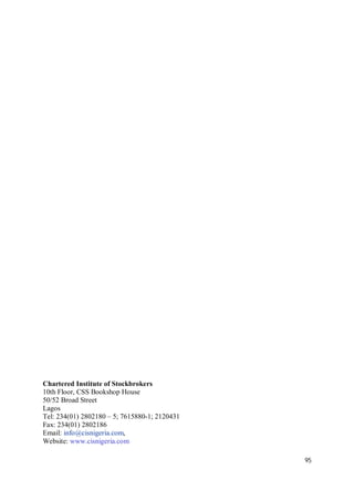 95
Chartered Institute of Stockbrokers
10th Floor, CSS Bookshop House
50/52 Broad Street
Lagos
Tel: 234(01) 2802180 – 5; 7615880-1; 2120431
Fax: 234(01) 2802186
Email: info@cisnigeria.com,
Website: www.cisnigeria.com
 
