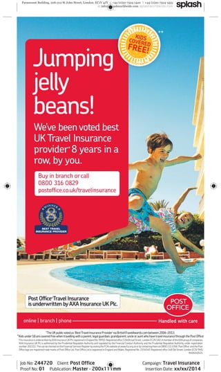 J umping 
jelly 
beans! 
We’ve been voted best 
UK Travel Insurance 
provider* 8 years in a 
row, by you. 
Buy in branch or call 
0800 316 0829 
postoffi ce.co.uk/travelinsurance 
Post Offi ce® Travel Insurance 
is underwritten by AXA Insurance UK Plc. 
online | branch | phone 
* * 
*The UK public voted us ‘Best Travel Insurance Provider’ via BritishTravelAwards.com between 2006-2013. 
**Kids under 18 are covered free when travelling with a parent, legal guardian, grandparent, uncle or aunt who have travel insurance through the Post Offi ce ®. 
This insurance is underwritten by AXA Insurance UK Plc registered in England No.78950. Registered office 5 Old Broad Street, London EC2N 1AD. A member of the AXA group of companies. 
AXA Insurance UK Plc is authorised by the Prudential Regulation Authority and regulated by the Financial Conduct Authority and the Prudential Regulation Authority under registration 
number 202312. This can be checked on the Financial Services Register by visiting the FCA’s website at www.fca.org.uk or by contacting them on 0800 111 6768. Post Offi ce® and the Post 
Offi ce logo are registered trade marks of Post Offi ce Ltd. Post Offi ce Ltd is registered in England and Wales. Registered No. 2154540. Registered offi ce 148 Old Street, London EC1V 9HQ. 
8406140521 
Job No: 244720 Client: Post Offi ce Campaign: Travel Insurance 
Proof No: 01 Publication: Master - 200x111mm Insertion Date: xx/xx/2014 

