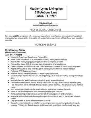 (936)-666-6475-cell
heatherlynnelivingston@yahoo.com
PROFESSIONAL OBJECTIVES
I am seeking a LONG term position with a company or organization in need of a strong communicator with exceptional
organizational and computer skills. I love dealing with people one on one and have a soft heart for our aging population
especially!
WORK EXPERIENCE
Davis Insurance Agency
(Receptionist/Processor)
April 2014 ~ Present
• Licensed for Property and Casualty since February 2014.
• Answer 13 line switchboards for 30 employees and direct or message staff accordingly.
• Process all the monthly logging payroll reports and direct to companies for credit.
• Process all the logging DWC-82 forms and check for compliance for all added drivers.
• Forward completed information above to the Texas Department of Insurance for them to record and process.
• Process all final audits for direct bill for the agency and notify insured of findings and how to dispute.
• Proficient in EPIC Management System.
• Assemble all Policy Presentation Binders for our package policy insureds.
• Assist with simple tasks for Personal Lines, including printing Auto ID Cards and verifying coverage and effective
dates.
• Assist with the entire “walk in” customers and route to correct representative/agent.
• Coordinate any special events, monthly birthdays, blood drives and any outside community efforts for agency.
• Track management staff at all times to direct phone calls promptly to someone that can assist insured in a timely
manner.
• Minor accounting activities to help the department during peak periods throughout the month.
• Screen all calls for management to avoid unnecessary and disruptive sales calls.
• Distribute all incoming electronic faxes to agents or attach to insured account for documentation.
• Assigned to print out all electronically received policies and return them to agent for checking and release to
insured.
• Keep spreadsheets on shared network correct and up to date.
• Manage the company calendar i.e. visits from our servicing company reps, continuing education for agents,
vacations, PTO days etc. Basically knowing at all times who will or won't be in the office on any given day.
Heather Lynne Livingston
260 Antique Lane
Lufkin, TX 75901
 