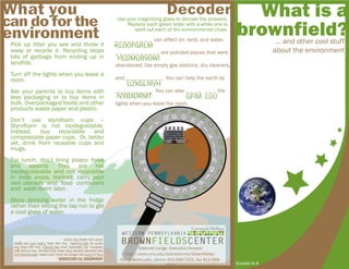 What is a
brownfield?... and other cool stuff
about the environment
Grades K-4
A
B
C
D
E
F
G
H
I
J
K
L
M
N
O
P
Q
R
S
T
U
V
W
X
Y
Z
z
y
x
w
v
u
t
s
r
q
p
o
n
m
l
k
j
i
h
g
f
e
d
c
b
a
Use your magnifying glass to decode the answers.
Replace each green letter with a white one to
spell out each of the environmental clues.
Decoder
_ _ _ _ _ _ _ _ _ can affect air, land, and water.
_ _ _ _ _ _ _ _ _ _ _ are polluted places that were
abandoned, like empty gas stations, dry cleaners,
and _ _ _ _ _ _ _ _ _. You can help the earth by
_ _ _ _ _ _ _ _ _. You can also _ _ _ _ _ _ _ the
lights when you leave the room.
KLOOFGRLM
YILDMURVOWI
UZXGLIRVH
IVXBXORMT GFIM LUU
ANSWERSTODECODER:
POLLUTIONcanaffectair,land,andwater.BROWNFIELDS
arepollutedplacesthatwereabandoned,likeemptygas
stations,drycleaners,andFACTORIES.Youcanhelpthe
earthbyRECYCLING.YoucanalsoTURNOFFthelights
whenyouleavetheroom.
Pick up litter you see and throw it
away or recycle it. Recycling stops
lots of garbage from ending up in
landfills.
Turn off the lights when you leave a
room.
Ask your parents to buy items with
less packaging or to buy items in
bulk. Overpackaged foods and other
products waste paper and plastic.
Don’t use styrofoam cups –
Styrofoam is not biodegradable.
Instead, buy recyclable and
compostable paper cups. Or, better
yet, drink from reusable cups and
mugs.
For lunch, don’t bring plastic forks
and spoons. They are not
biodegradeable and not recyclable
in most areas. Instead, carry your
own utensils and food containers
and wash them later.
Store drinking water in the fridge
rather than letting the tap run to get
a cool glass of water.
What you
cando forthe
environment
Deborah Lange, Executive Director
http://www.cmu.edu/steinbrenner/brownfields/
dlange@cmu.edu, phone 412-268-7121, fax 412-268-
7813
 