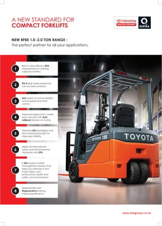 A NEW STANDARD FOR
COMPACT FORKLIFTS
NEW 8FBE 1.0-2.0 TON RANGE :
The perfect partner for all your applications.
www.eiegroup.co.za
1
Best in class efficacy 20%
improvement on existing
capacity battery
2
IPX 4 High water resistance
can be used outdoors
3
SAS system of active stability,
active speed and mast
control
4
Improved ergonomics, easier
entry and exit with Anti-
rollback feature on incline
5
Optional LED headlights and
rear working blue light for
improved visibility
6
Meets all International
safety and environmental
standards with OPS
7
I_Site Toyota’s forklift
management solution that
helps you improve in four
major areas: cost,
productivity, health and
safety, and environment
8
Speed limiter with
Regenerative braking
improving efficiency
 