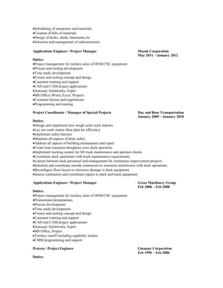 Scheduling of manpower and materials
Creation of bills of materials
Design of decks, sheds, basements etc
Selection and management of subcontractors
Applications Engineer / Project Manager Mazak Corporation
May 2011 – January 2012
Duties:
Project management for turnkey sales of OEM CNC equipment
Process and tooling development
Time study development
Fixture and tooling concept and design
Customer training and support
CAD and CAM project applications
Autocad, Solidworks, Esprit
MS Office (Word, Excel, Project)
Customer liaison and negotiations
Programming and training
Project Coordinator / Manager of Special Projects Day and Ross Transportation
January 2009 – January 2010
Duties:
Design and implement new weigh scale work stations
Lay out work station floor plan for efficiency
Implement safety barriers
Maintain all aspects of dock safety
Address all aspects of building maintenance and repair
Create lean measures thoughout cross dock operation
Implement tracking system for lift truck maintenance and operator checks
Coordinate dock operations with truck maintenance requirements
Liaison between dock personnel and management for continuous improvement projects
Schedule and coordinate outside contractors to minimize interference with dock operations
Reconfigure floor layout to minimize damage to dock equipment
Source contractors and coordinate repairs to dock and truck equipment
Applications Engineer / Project Manager Gross Machinery Group
Feb 2006 – Feb 2008
Duties:
Project management for turnkey sales of OEM CNC equipment
Promotional presentations
Process development
Time study development
Fixture and tooling concept and design
Customer training and support
CAD and CAM project applications
Autocad, Solidworks, Esprit
MS Office, Project
Turnkey runoff including capability studies
CMM programming and support
Process / Project Engineer Linamar Corporation
Feb 1996 – Feb 2006
Duties:
 