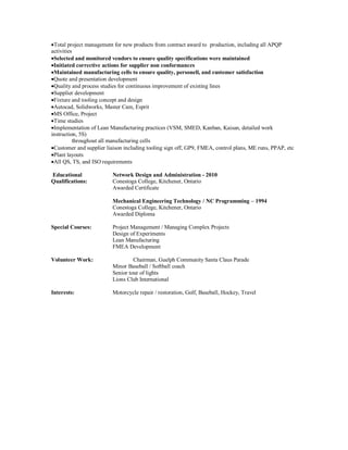 Total project management for new products from contract award to production, including all APQP
activities
Selected and monitored vendors to ensure quality specifications were maintained
Initiated corrective actions for supplier non conformances
Maintained manufacturing cells to ensure quality, personell, and customer satisfaction
Quote and presentation development
Quality and process studies for continuous improvement of existing lines
Supplier development
Fixture and tooling concept and design
Autocad, Solidworks, Master Cam, Esprit
MS Office, Project
Time studies
Implementation of Lean Manufacturing practices (VSM, SMED, Kanban, Kaisan, detailed work
instruction, 5S)
throughout all manufacturing cells
Customer and supplier liaison including tooling sign off, GP9, FMEA, control plans, ME runs, PPAP, etc
Plant layouts
All QS, TS, and ISO requirements
Educational Network Design and Administration - 2010
Qualifications: Conestoga College, Kitchener, Ontario
Awarded Certificate
Mechanical Engineering Technology / NC Programming – 1994
Conestoga College, Kitchener, Ontario
Awarded Diploma
Special Courses: Project Management / Managing Complex Projects
Design of Experiments
Lean Manufacturing
FMEA Development
Volunteer Work: Chairman, Guelph Community Santa Claus Parade
Minor Baseball / Softball coach
Senior tour of lights
Lions Club International
Interests: Motorcycle repair / restoration, Golf, Baseball, Hockey, Travel
 