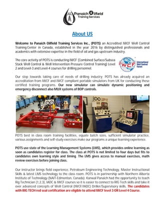 About US
Welcome to Panaich Oilfield Training Services Inc., (POTS) an Accredited IWCF Well Control
Training Center in Canada, established in the year 2016 by distinguished professionals and
academics with extensive expertise in the field of oil and gas upstream industry.
The core activity of POTS is conducting IWCF (Combined Surface/Subsea
Stack Well Control & Well Intervention Pressure Control Training) Level
2 and Level-3 and Level-4 courses for drilling personnel.
Our step towards taking care of needs of drilling industry; POTS has already acquired an
accreditation from IWCF and IWCF compliant portable simulators from UK for conducting these
certified training programs. Our new simulator can simulate dynamic positioning and
emergency disconnect also MUX systems of BOP controls.
POTS best in class room training facilities, equate batch sizes, sufficient simulator practice,
various assignments and self-study exercises make our programs a unique learning experience.
POTS use state of the Learning Management Systems (LMS), which provides online learning as
soon as candidates register for class. The class at POTS is not limited to four days but fits to
candidates own learning style and timing. The LMS gives access to manual exercises, math
review exercises before joining class.
Our instructor brings field experience, Petroleum Engineering Technology, Master Instructional
Skills & latest LMS technology to the class room. POTS is in partnership with Northern Alberta
Institute of Technology (NAIT-Edmonton, Canada). Kanwal Panaich had the opportunity to teach
Rig Technician (1,2,3), IADC & IWCF courses so it is easier to connect to RIG Tech skills and take it
over advanced concepts of Well Control (IWCF/IADC) Driller/Supervisory skills. The candidates
with RIG TECH red seal certification are eligible to attend IWCF level 3 OR Level 4 Course.
 
