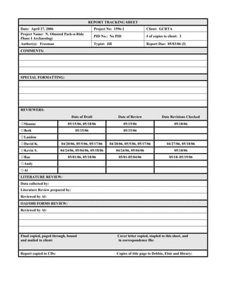 REPORT TRACKING SHEET
Date: April 27, 2006 Project No: 1596-1 Client: GCRTA
Project Name: N. Olmsted Park-n-Ride
Phase I Archaeology
PID No.: No PID # of copies to client: 3
Author(s): Freeman Typist: Jill Report Due: 05/03/06 (f)
COMMENTS:
SPECIAL FORMATTING:
REVIEWERS:
Date of Draft Date of Review Date Revisions Checked
☼Shaune 05/15/06, 05/18/06 05/15/06 05/18/06
☼Beth 05/15/06 05/15/06
☼Landon
☼David K. 04/20/06, 05/5/06, 05/17/06 04/20/06, 05/5/06, 05/17/06 04/27/06, 05/18/06
☼Kevin S. 04/24/06, 05/04/06, 05/18/06 04/24/06, 05/04/06 05/18/06
☼Rae 05/01/06, 05/18/06 05/01-05/04/06 05/18–05/19/06
☼Andy
☼Al
LITERATURE REVIEW:
Data collected by:
Literature Review prepared by:
Reviewed by Al:
OAI/OHI FORMS REVIEW:
Reviewed by Al:
Final copied, paged through, bound Cover letter copied, stapled to this sheet, and
and mailed to client: in correspondence file:
Report copied to CDs: Copies of title page to Debbie, Elsie and library:
 