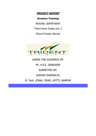 PROJECT REPORT
Summer Training
WEAVING DEPARTMENT
Trident Home Textiles Unit: 2
Dhaula Complex, Barnala
UNDER THE GUIDANCE OF:
Mr. A.K.S. GANGWAR
SUBMITTED BY:
SHIVAM SHANDILYA
B. Tech. (FINAL YEAR), UPTTI, KANPUR
 