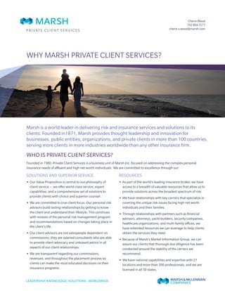 Why Marsh Private Client Services?
Who is Private Client Services?
Founded in 1980, Private Client Services is a business unit of Marsh Inc. focused on addressing the complex personal
insurance needs of affluent and high net worth individuals. We are committed to excellence through our:
Solutions and Superior Service
•• Our Value Proposition is central to our philosophy of
client service — we offer world-class service, expert
capabilities, and a comprehensive set of solutions to
provide clients with choice and superior counsel.
•• We are committed to true client focus. Our personal risk
advisors build lasting relationships by getting to know
the client and understand their lifestyle. This continues
with reviews of the personal risk management program
and recommendations based on changes taking place in
the client’s life.
•• Our client advisors are not salespeople dependent on
commissions; they are salaried consultants who are able
to provide client advocacy and unbiased advice in all
aspects of our client relationships.
•• We are transparent regarding our commissions,
revenues, and throughout the placement process so
clients can make the most educated decisions on their
insurance programs.
Resources
•• As part of the world’s leading insurance broker, we have
access to a breadth of valuable resources that allow us to
provide solutions across the broadest spectrum of risk.
•• We have relationships with key carriers that specialize in
covering the unique risk issues facing high net worth
individuals and their families.
•• Through relationships with partners such as financial
advisors, attorneys, yacht builders, security companies,
healthcare organizations, and multi-family offices, we
have extended resources we can leverage to help clients
obtain the services they need.
•• Because of Marsh’s Market Information Group, we can
assure our clients that thorough due diligence has been
conducted around the stability of the carriers we
recommend.
•• We have national capabilities and expertise with 27
locations and more than 300 professionals, and we are
licensed in all 50 states.
Marsh is a world leader in delivering risk and insurance services and solutions to its
clients. Founded in1871, Marsh provides thought leadership and innovation for
businesses, public entities, organizations, and private clients in more than 100 countries,
serving more clients in more industries worldwide than any other insurance firm.
PRIVATE CLIENT SERVICES
Cherie Wood
702 804 7277
cherie.s.wood@marsh.com
 