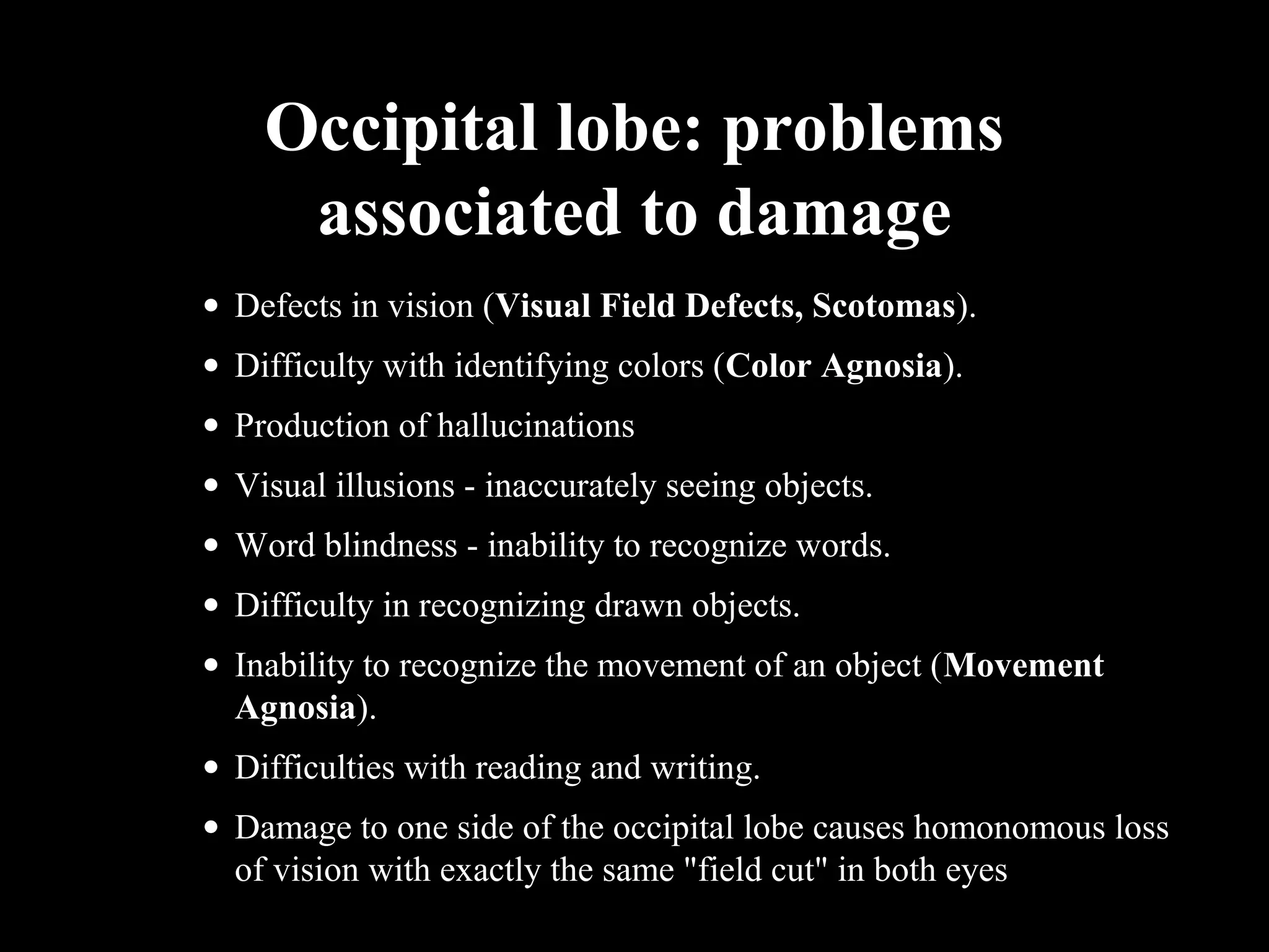 Occipital lobe: problems associated to damage • Defects in vision (Visual Field Defects, Scotomas). • Difficulty with identifying colors (Color Agnosia). • Production of hallucinations • Visual illusions - inaccurately seeing objects. • Word blindness - inability to recognize words. • Difficulty in recognizing drawn objects. • Inability to recognize the movement of an object (Movement Agnosia). • Difficulties with reading and writing. • Damage to one side of the occipital lobe causes homonomous loss of vision with exactly the same "field cut" in both eyes 
