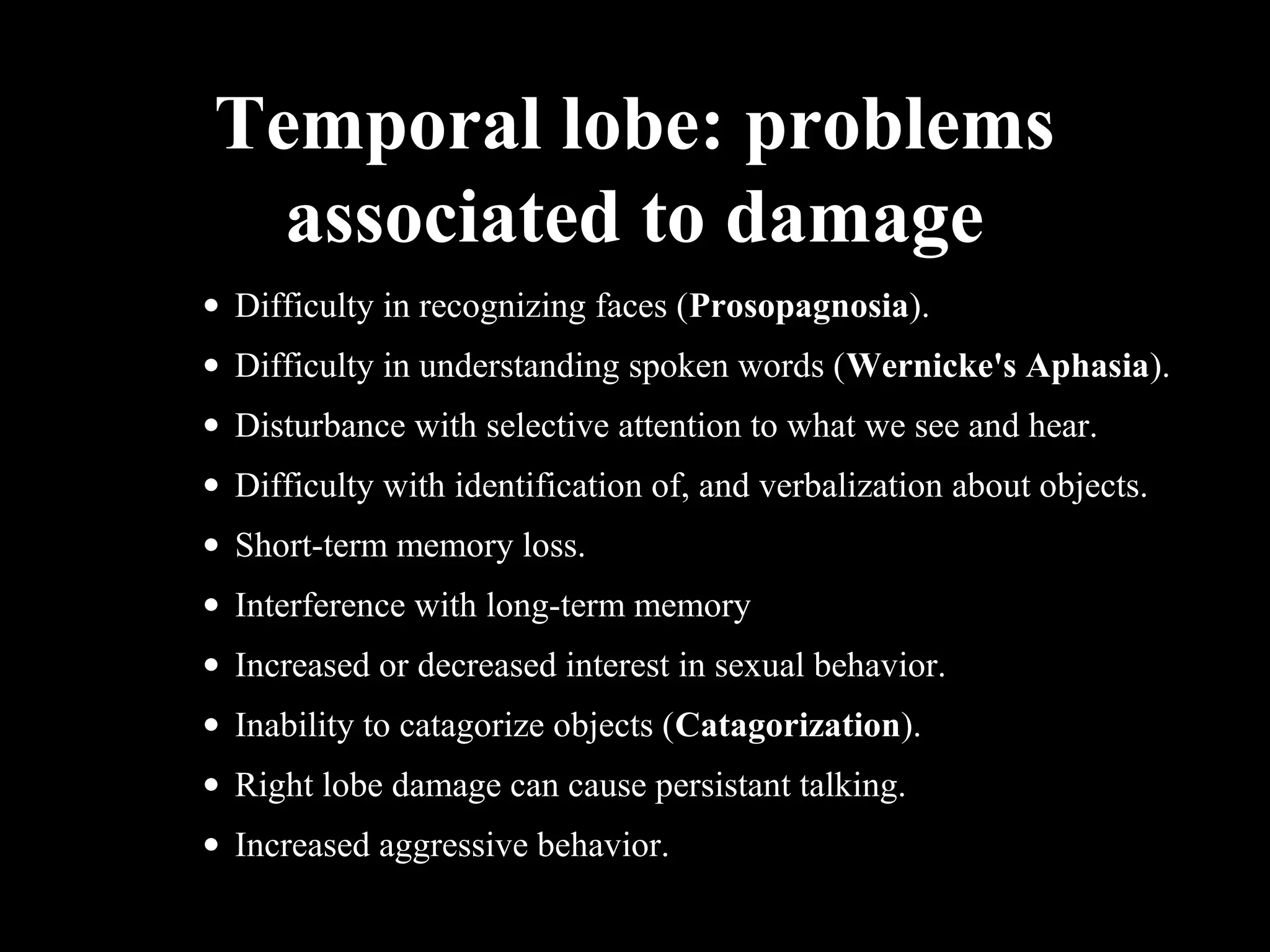 Temporal lobe: problems associated to damage • Difficulty in recognizing faces (Prosopagnosia). • Difficulty in understanding spoken words (Wernicke's Aphasia). • Disturbance with selective attention to what we see and hear. • Difficulty with identification of, and verbalization about objects. • Short-term memory loss. • Interference with long-term memory • Increased or decreased interest in sexual behavior. • Inability to catagorize objects (Catagorization). • Right lobe damage can cause persistant talking. • Increased aggressive behavior. 