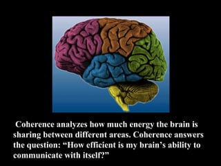  Coherence analyzes how much energy the brain is 
sharing between different areas. Coherence answers 
the question: “How efficient is my brain’s ability to 
communicate with itself?”
 