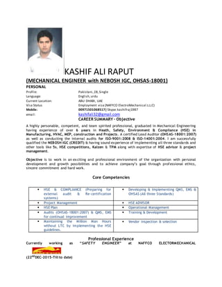 KASHIF ALI RAPUT
(MECHANICAL ENGINEER with NEBOSH IGC, OHSAS-18001)
PERSONAL
Profile: Pakistani,28,Single
Language: English,urdu
Current Location: ABU DHABI, UAE
Visa Status Employment visa (NAFFCO ElectroMechanical.L.L.C)
Mobile: 00971501068517|Skype:kashifraj1987
email: kashifali32@gmail.com
CAREER SUMMARY – Objective
A highly personable, competent, and team spirited professional, graduated in Mechanical Engineering
having experience of over 6 years in Heath, Safety, Environment & Compliance (HSE) in
Manufacturing, HVAC, MEP, construction and Projects. A certified Lead Auditor (OHSAS-18001:2007)
as well as conducting the internal audits for ISO-9001:2008 & ISO-14001:2004. I am successfully
qualified the NEBOSH IGC (CREDIT) & having sound experience of implementing all three standards and
other tools like 5s, HSE competitions, Kaizen & TPM along with expertise of HSE advisor & project
management.
Objective is to work in an exciting and professional environment of the organization with personal
development and growth possibilities and to achieve company’s goal through professional ethics,
sincere commitment and hard work.
Core Competencies
• HSE & COMPLIANCE (Preparing for
external audit & Re-certification
systems)
• Developing & Implementing QMS, EMS &
OHSAS (All three Standards)
• Project Management • HSE ADVISOR
• HSE Plan • Operational Management
• Audits (OHSAS-18001:2007) & QMS, EMS
for continual improvement
• Training & Development
• Maintaining the Million Man Hours
without LTC by implementing the HSE
guidelines.
• Vendor inspection & selection
Professional Experience
Currently working as “SAFETY ENGINEER” at NAFFCO ELECTORMECHANICAL
(22ND
DEC-2015-Till to date)
 