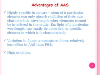 11
Advantages of AAS
 Highly specific in nature – atom of a particular
element can only absorb radiation of their own
characteristic wavelength other elements cannot
be interfered in the study. Ex: light of a particular
wavelength can easily be absorbed by specific
element to which it is characteristic.
 Variation in flame temperature shows relatively
less effect in AAS than FES.
 High sensitive.
 