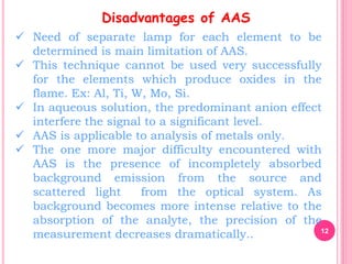 12
Disadvantages of AAS
 Need of separate lamp for each element to be
determined is main limitation of AAS.
 This technique cannot be used very successfully
for the elements which produce oxides in the
flame. Ex: Al, Ti, W, Mo, Si.
 In aqueous solution, the predominant anion effect
interfere the signal to a significant level.
 AAS is applicable to analysis of metals only.
 The one more major difficulty encountered with
AAS is the presence of incompletely absorbed
background emission from the source and
scattered light from the optical system. As
background becomes more intense relative to the
absorption of the analyte, the precision of the
measurement decreases dramatically..
 