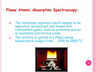  The technique requires a liquid sample to be
aspirated, aerosolized, and mixed with
combustible gases, such as acetylene and air
or acetylene and nitrous oxide.
 The mixture is ignited in a flame whose
temperature ranges from 2100 to 2800 ºC.
Flame Atomic Absorption Spectroscopy:
19
 