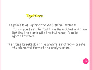 The process of lighting the AAS flame involves:
turning on first the fuel then the oxidant and then
lighting the flame with the instrument's auto
ignition system.
The flame breaks down the analyte's matrix  create
the elemental form of the analyte atom.
Ignition:
20
 