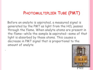 PHOTOMULTIPLIER TUBE (PMT)
Before an analyte is aspirated, a measured signal is
generated by the PMT as light from the HCL passes
through the flame. When analyte atoms are present in
the flame--while the sample is aspirated--some of that
light is absorbed by those atoms. This causes a
decrease in PMT signal that is proportional to the
amount of analyte
.
PMT
27
 