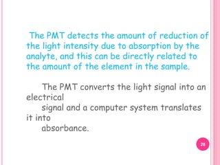 The PMT detects the amount of reduction of
the light intensity due to absorption by the
analyte, and this can be directly related to
the amount of the element in the sample.
The PMT converts the light signal into an
electrical
signal and a computer system translates
it into
absorbance.
28
 