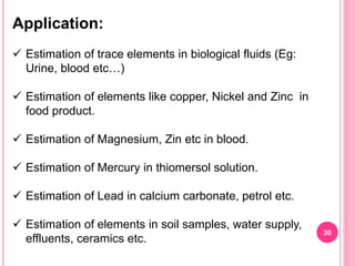 Application:
 Estimation of trace elements in biological fluids (Eg:
Urine, blood etc…)
 Estimation of elements like copper, Nickel and Zinc in
food product.
 Estimation of Magnesium, Zin etc in blood.
 Estimation of Mercury in thiomersol solution.
 Estimation of Lead in calcium carbonate, petrol etc.
 Estimation of elements in soil samples, water supply,
effluents, ceramics etc.
30
 