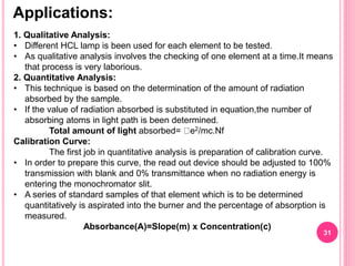 Applications:
31
1. Qualitative Analysis:
• Different HCL lamp is been used for each element to be tested.
• As qualitative analysis involves the checking of one element at a time.It means
that process is very laborious.
2. Quantitative Analysis:
• This technique is based on the determination of the amount of radiation
absorbed by the sample.
• If the value of radiation absorbed is substituted in equation,the number of
absorbing atoms in light path is been determined.
Total amount of light absorbed= e2/mc.Nf
Calibration Curve:
The first job in quantitative analysis is preparation of calibration curve.
• In order to prepare this curve, the read out device should be adjusted to 100%
transmission with blank and 0% transmittance when no radiation energy is
entering the monochromator slit.
• A series of standard samples of that element which is to be determined
quantitatively is aspirated into the burner and the percentage of absorption is
measured.
Absorbance(A)=Slope(m) x Concentration(c)
 