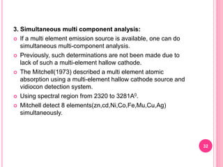 3. Simultaneous multi component analysis:
 If a multi element emission source is available, one can do
simultaneous multi-component analysis.
 Previously, such determinations are not been made due to
lack of such a multi-element hallow cathode.
 The Mitchell(1973) described a multi element atomic
absorption using a multi-element hallow cathode source and
vidiocon detection system.
 Using spectral region from 2320 to 3281A0.
 Mitchell detect 8 elements(zn,cd,Ni,Co,Fe,Mu,Cu,Ag)
simultaneously.
32
 